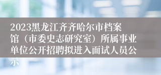 2023黑龙江齐齐哈尔市档案馆（市委史志研究室）所属事业单位公开招聘拟进入面试人员公示