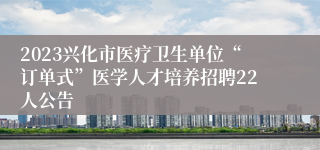 2023兴化市医疗卫生单位“订单式”医学人才培养招聘22人公告