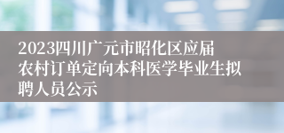 2023四川广元市昭化区应届农村订单定向本科医学毕业生拟聘人员公示