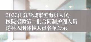 2023江苏盐城市滨海县人民医院招聘第二批合同制护理人员递补入围体检人员名单公示