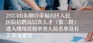 2023山东烟台市福山区人民医院招聘高层次人才（第二批）进入现场资格审查人员名单及有关事项通知