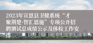 2023年宣恩县卫健系统“才聚荆楚·智汇恩施”专项公开招聘测试总成绩公示及体检工作安排