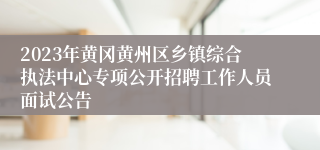 2023年黄冈黄州区乡镇综合执法中心专项公开招聘工作人员面试公告