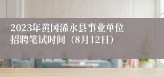 2023年黄冈浠水县事业单位招聘笔试时间（8月12日）