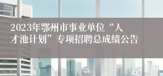 2023年鄂州市事业单位“人才池计划”专项招聘总成绩公告