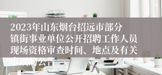 2023年山东烟台招远市部分镇街事业单位公开招聘工作人员现场资格审查时间、地点及有关事项的公告 