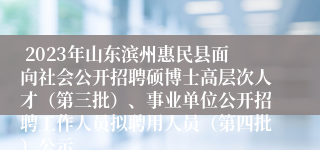  2023年山东滨州惠民县面向社会公开招聘硕博士高层次人才（第三批）、事业单位公开招聘工作人员拟聘用人员（第四批）公示