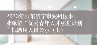 2023年山东济宁市兖州区事业单位“优秀青年人才引进计划”拟聘用人员公示（七）