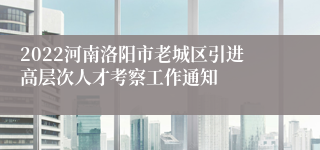 2022河南洛阳市老城区引进高层次人才考察工作通知