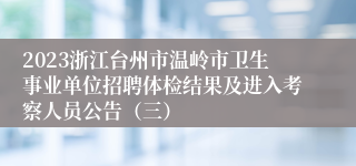 2023浙江台州市温岭市卫生事业单位招聘体检结果及进入考察人员公告（三）