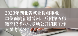 2023年湖北省就业援疆事业单位面向新疆博州、兵团第五师籍高校毕业生专项公开招聘工作人员考试公告