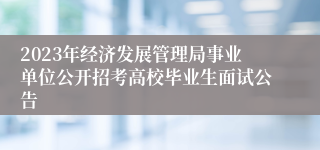 2023年经济发展管理局事业单位公开招考高校毕业生面试公告