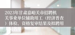 2023年甘肃嘉峪关市招聘机关事业单位辅助用工（经济普查）体检、资格复审结果及拟聘用人员名单