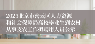 2023北京市密云区人力资源和社会保障局高校毕业生到农村从事支农工作拟聘用人员公示
