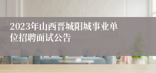 2023年山西晋城阳城事业单位招聘面试公告