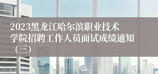 2023黑龙江哈尔滨职业技术学院招聘工作人员面试成绩通知（三）