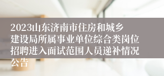 2023山东济南市住房和城乡建设局所属事业单位综合类岗位招聘进入面试范围人员递补情况公告