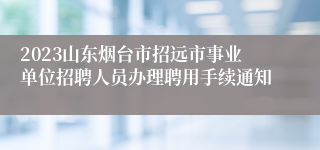 2023山东烟台市招远市事业单位招聘人员办理聘用手续通知