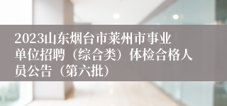 2023山东烟台市莱州市事业单位招聘（综合类）体检合格人员公告（第六批）