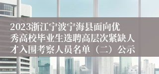 2023浙江宁波宁海县面向优秀高校毕业生选聘高层次紧缺人才入围考察人员名单（二）公示