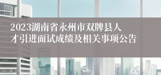 2023湖南省永州市双牌县人才引进面试成绩及相关事项公告