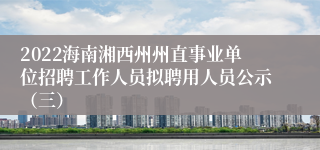 2022海南湘西州州直事业单位招聘工作人员拟聘用人员公示（三）