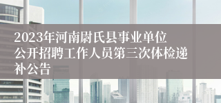 2023年河南尉氏县事业单位公开招聘工作人员第三次体检递补公告