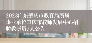 2023广东肇庆市教育局所属事业单位肇庆市教师发展中心招聘教研员7人公告