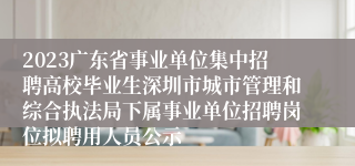 2023广东省事业单位集中招聘高校毕业生深圳市城市管理和综合执法局下属事业单位招聘岗位拟聘用人员公示