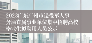 2023广东广州市退役军人事务局直属事业单位集中招聘高校毕业生拟聘用人员公示