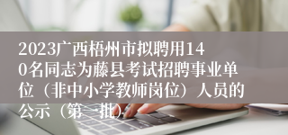 2023广西梧州市拟聘用140名同志为藤县考试招聘事业单位（非中小学教师岗位）人员的公示（第一批）