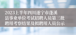 2023上半年四川遂宁市蓬溪县事业单位考试招聘人员第三批聘用考察结果及拟聘用人员公示