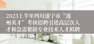 2023上半年四川遂宁市“遂州英才”考核招聘引进高层次人才和急需紧缺专业技术人才拟聘用人员的公示