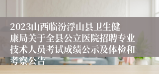 2023山西临汾浮山县卫生健康局关于全县公立医院招聘专业技术人员考试成绩公示及体检和考察公告