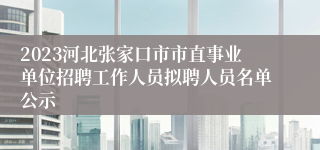 2023河北张家口市市直事业单位招聘工作人员拟聘人员名单公示