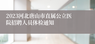 2023河北唐山市直属公立医院招聘人员体检通知