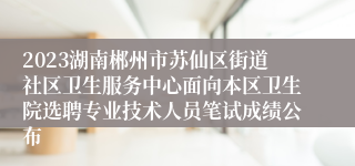 2023湖南郴州市苏仙区街道社区卫生服务中心面向本区卫生院选聘专业技术人员笔试成绩公布