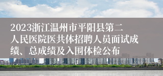 2023浙江温州市平阳县第二人民医院医共体招聘人员面试成绩、总成绩及入围体检公布