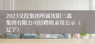 2023交投集团所属沈阳三鑫集团有限公司招聘拟录用公示（辽宁）