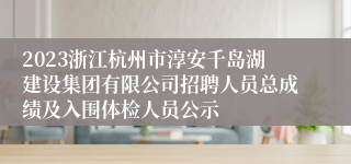 2023浙江杭州市淳安千岛湖建设集团有限公司招聘人员总成绩及入围体检人员公示