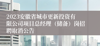 2023安徽省城市更新投资有限公司项目总经理（储备）岗招聘取消公告