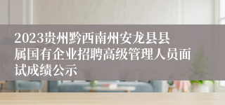 2023贵州黔西南州安龙县县属国有企业招聘高级管理人员面试成绩公示