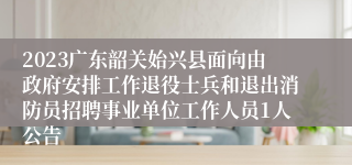 2023广东韶关始兴县面向由政府安排工作退役士兵和退出消防员招聘事业单位工作人员1人公告