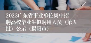 2023广东省事业单位集中招聘高校毕业生拟聘用人员（第五批）公示（揭阳市）