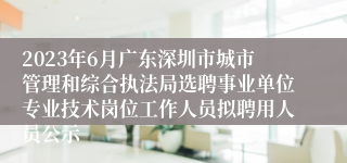 2023年6月广东深圳市城市管理和综合执法局选聘事业单位专业技术岗位工作人员拟聘用人员公示