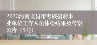 2023海南文昌市考核招聘事业单位工作人员体检结果及考察公告（5号）