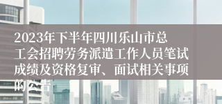 2023年下半年四川乐山市总工会招聘劳务派遣工作人员笔试成绩及资格复审、面试相关事项的公告