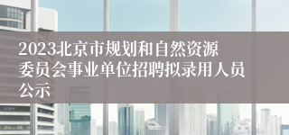 2023北京市规划和自然资源委员会事业单位招聘拟录用人员公示