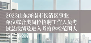 2023山东济南市长清区事业单位综合类岗位招聘工作人员考试总成绩及进入考察体检范围人选名单公告