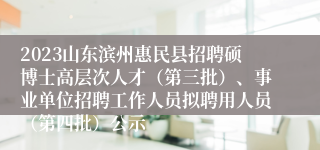 2023山东滨州惠民县招聘硕博士高层次人才（第三批）、事业单位招聘工作人员拟聘用人员（第四批）公示